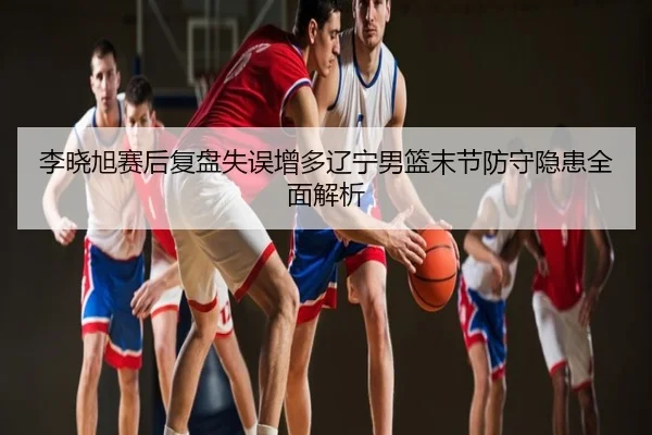李晓旭赛后复盘失误增多辽宁男篮末节防守隐患全面解析
