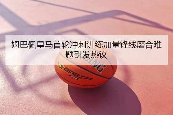 姆巴佩皇马首轮冲刺训练加量锋线磨合难题引发热议