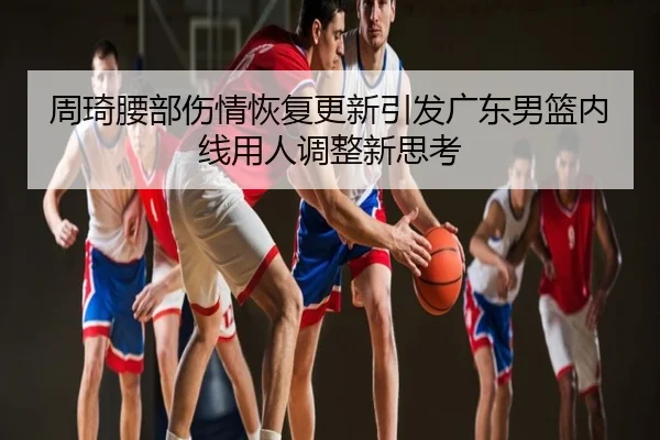 周琦腰部伤情恢复更新引发广东男篮内线用人调整新思考