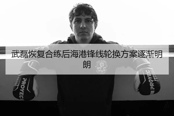 武磊恢复合练后海港锋线轮换方案逐渐明朗
