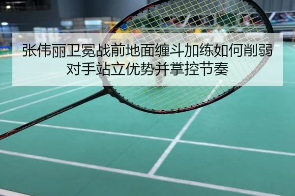 张伟丽卫冕战前地面缠斗加练如何削弱对手站立优势并掌控节奏